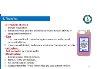 108
5. Phenolics
oMechanism of action
1. Protein coagulation
2. Inhibit microbial enzymes and simultaneously increase affinity to
cytoplasmic membranes.
oUses
1. Has been used for decontaminating environmental surfaces and
non-critical items.
2. Concerns with toxicity and narrow spectrum of microbicidal activity.
oAdvantages
• Not inactivated by organic matter.
oDisadvantages
1. Leaves residual film on surfaces.
2. Harmful to the environment.
3. No activity against viruses.
4. Not recommended for use in nurseries and food contact surfaces.
5/19/2023 Dr. Mohammed Salah, Ph D
 