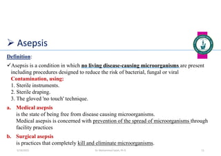 Asepsis
Definition:
Asepsis is a condition in which no living disease-causing microorganisms are present
including procedures designed to reduce the risk of bacterial, fungal or viral
Contamination, using:
1. Sterile instruments.
2. Sterile draping.
3. The gloved 'no touch' technique.
a. Medical asepsis
is the state of being free from disease causing microorganisms.
Medical asepsis is concerned with prevention of the spread of microorganisms through
facility practices
b. Surgical asepsis
is practices that completely kill and eliminate microorganisms.
Dr. Mohammed Salah, Ph D 11
5/19/2023
 
