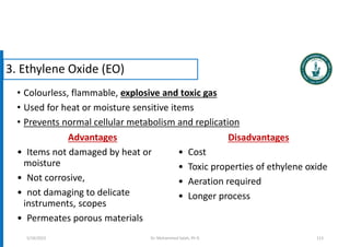 • Colourless, flammable, explosive and toxic gas
• Used for heat or moisture sensitive items
• Prevents normal cellular metabolism and replication
3. Ethylene Oxide (EO)
Advantages
• Items not damaged by heat or
moisture
• Not corrosive,
• not damaging to delicate
instruments, scopes
• Permeates porous materials
Disadvantages
• Cost
• Toxic properties of ethylene oxide
• Aeration required
• Longer process
5/19/2023 Dr. Mohammed Salah, Ph D 113
 