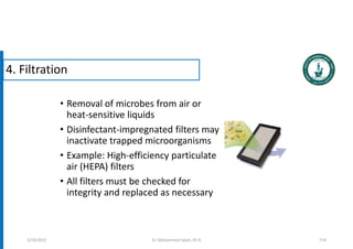 • Removal of microbes from air or
heat-sensitive liquids
• Disinfectant-impregnated filters may
inactivate trapped microorganisms
• Example: High-efficiency particulate
air (HEPA) filters
• All filters must be checked for
integrity and replaced as necessary
5/19/2023 114
4. Filtration
Dr. Mohammed Salah, Ph D
 