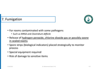 • For rooms contaminated with some pathogens
• Such as MRSA and Clostridium difficile
• Release of hydrogen peroxide, chlorine dioxide gas or possibly ozone
in sealed rooms
• Spore strips (biological indicators) placed strategically to monitor
process
• Special equipment required
• Risk of damage to sensitive items
117
5/19/2023
7. Fumigation
Dr. Mohammed Salah, Ph D
 