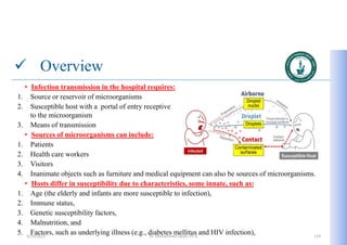  Overview
• Infection transmission in the hospital requires:
1. Source or reservoir of microorganisms
2. Susceptible host with a portal of entry receptive
to the microorganism
3. Means of transmission
• Sources of microorganisms can include:
1. Patients
2. Health care workers
3. Visitors
4. Inanimate objects such as furniture and medical equipment can also be sources of microorganisms.
• Hosts differ in susceptibility due to characteristics, some innate, such as:
1. Age (the elderly and infants are more susceptible to infection),
2. Immune status,
3. Genetic susceptibility factors,
4. Malnutrition, and
5. Factors, such as underlying illness (e.g., diabetes mellitus and HIV infection),
5/19/2023 Dr. Mohammed Salah, Ph D 119
 