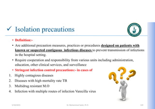  Isolation precautions
• Definition:-
• Are additional precaution measures, practices or procedures designed on patients with
known or suspected contiguous infectious diseases to prevent transmission of infections
in the hospital setting.
• Require cooperation and responsibility from various units including administration,
education, other clinical services, and surveillance
• Stringent infection control precautions:- in cases of
1. Highly contagious diseases
2. Diseases with high mortality rate TB
3. Multidrug resistant M.O
4. Infection with multiple routes of infection Varecilla virus
5/19/2023 Dr. Mohammed Salah, Ph D 120
 