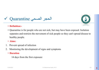  Quarantine ‫الصحي‬ ‫الحجر‬
• Definition:-
• Quarantine is for people who are not sick, but may have been exposed. Isolation
separates and restricts the movement of sick people so they can't spread disease to
healthy people.
• Aims:
1. Prevent spread of infection
2. Monitoring the development of signs and symptoms
• Duration
14 days from the first exposure
3
5/19/2023 Dr. Mohammed Salah, Ph D 121
 