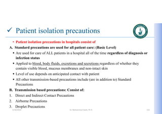  Patient isolation precautions
• Patient isolation precautions in hospitals consist of
A. Standard precautions are used for all patient care: (Basic Level)
 Are used for care of ALL patients in a hospital all of the time regardless of diagnosis or
infection status
 Applied to blood, body fluids, excretions and secretions regardless of whether they
contain visible blood, mucous membranes and non-intact skin
 Level of use depends on anticipated contact with patient
 All other transmission-based precautions include (are in addition to) Standard
Precautions
B. Transmission based precautions: Consist of:
1. Direct and Indirect Contact Precautions
2. Airborne Precautions
3. Droplet Precautions
5/19/2023 Dr. Mohammed Salah, Ph D 122
 