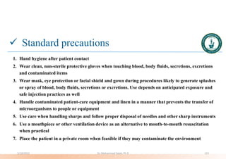  Standard precautions
1. Hand hygiene after patient contact
2. Wear clean, non-sterile protective gloves when touching blood, body fluids, secretions, excretions
and contaminated items
3. Wear mask, eye protection or facial shield and gown during procedures likely to generate splashes
or spray of blood, body fluids, secretions or excretions. Use depends on anticipated exposure and
safe injection practices as well
4. Handle contaminated patient-care equipment and linen in a manner that prevents the transfer of
microorganisms to people or equipment
5. Use care when handling sharps and follow proper disposal of needles and other sharp instruments
6. Use a mouthpiece or other ventilation device as an alternative to mouth-to-mouth resuscitation
when practical
7. Place the patient in a private room when feasible if they may contaminate the environment
5/19/2023 Dr. Mohammed Salah, Ph D 123
 
