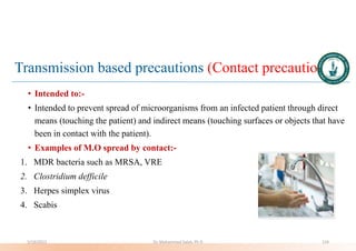 Transmission based precautions (Contact precautions)
• Intended to:-
• Intended to prevent spread of microorganisms from an infected patient through direct
means (touching the patient) and indirect means (touching surfaces or objects that have
been in contact with the patient).
• Examples of M.O spread by contact:-
1. MDR bacteria such as MRSA, VRE
2. Clostridium defficile
3. Herpes simplex virus
4. Scabis
5/19/2023 Dr. Mohammed Salah, Ph D 124
 
