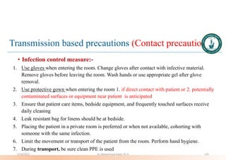 Transmission based precautions (Contact precautions)
• Infection control measure:-
1. Use gloves when entering the room. Change gloves after contact with infective material.
Remove gloves before leaving the room. Wash hands or use appropriate gel after glove
removal.
2. Use protective gown when entering the room 1. if direct contact with patient or 2. potentially
contaminated surfaces or equipment near patient is anticipated
3. Ensure that patient care items, bedside equipment, and frequently touched surfaces receive
daily cleaning
4. Leak resistant bag for linens should be at bedside.
5. Placing the patient in a private room is preferred or when not available, cohorting with
someone with the same infection.
6. Limit the movement or transport of the patient from the room. Perform hand hygiene.
7. During transport, be sure clean PPE is used
5/19/2023 Dr. Mohammed Salah, Ph D 125
 