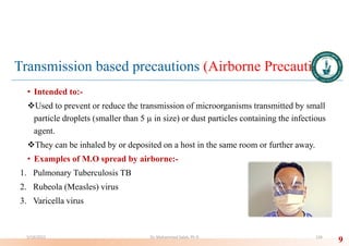 Transmission based precautions (Airborne Precautions)
• Intended to:-
Used to prevent or reduce the transmission of microorganisms transmitted by small
particle droplets (smaller than 5 µ in size) or dust particles containing the infectious
agent.
They can be inhaled by or deposited on a host in the same room or further away.
• Examples of M.O spread by airborne:-
1. Pulmonary Tuberculosis TB
2. Rubeola (Measles) virus
3. Varicella virus
9
5/19/2023 Dr. Mohammed Salah, Ph D 126
 