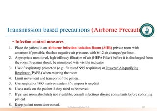 Transmission based precautions (Airborne Precautions)
• Infection control measures
1. Place the patient in an Airborne Infection Isolation Room (AIIR) private room with
anteroom if possible, that has negative air pressure, with 6-12 air changes/per hour.
2. Appropriate monitored, high-efficacy filtration of air (HEPA Filter) before it is discharged from
the room. Pressure should be monitored with visible indicator
3. Use of respiratory protection (e.g., fit tested N95 respirator) or Powered Air-purifying
Respirator (PAPR) when entering the room
4. Limit movement and transport of the patient.
5. Use surgical or N95 mask on patient if transport is needed
6. Use a mask on the patient if they need to be moved
7. If private room absolutely not available, consult infectious disease consultants before cohorting
patient
8. Keep patient room door closed.
5/19/2023 Dr. Mohammed Salah, Ph D 127
 