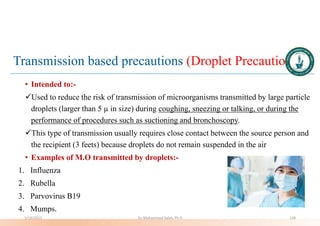 Transmission based precautions (Droplet Precautions)
• Intended to:-
Used to reduce the risk of transmission of microorganisms transmitted by large particle
droplets (larger than 5 µ in size) during coughing, sneezing or talking, or during the
performance of procedures such as suctioning and bronchoscopy.
This type of transmission usually requires close contact between the source person and
the recipient (3 feets) because droplets do not remain suspended in the air
• Examples of M.O transmitted by droplets:-
1. Influenza
2. Rubella
3. Parvovirus B19
4. Mumps.
5/19/2023 Dr. Mohammed Salah, Ph D 128
 