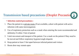 Transmission based precautions (Droplet Precautions)
• Infection control precautions:-
1. Place the patient in a private room. If not available, cohort with patient with active
infection with same microorganism
2. Use of respiratory protection such as a mask when entering the room recommended and
definitely if within 3 feet of patient
3. Limit movement and transport of the patient. Use a mask on the patient if they need to
be moved and follow respiratory hygiene/cough etiquette
4. Keep patient at least 3 feet apart between infected patient and visitors
5. Room door may remain open
5/19/2023 Dr. Mohammed Salah, Ph D 129
 