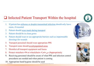  Infected Patient Transport Within the hospital
1. If patient has airborne or droplet transmitted infection should only leave
room, if essential
2. Patient should wear mask during transport
3. Patient should be in clean gown
4. Patient should wear or use appropriate barriers such as impermeable
dressings for wounds
5. Transport personnel should wear appropriate PPE
6. Transport route should avoid populated areas
7. Disinfect all transport equipment and linens
8. Protect stretchers ‫نقاله‬ or wheelchairs ‫متحرك‬ ‫كرسي‬appropriately
9. Receiving personnel should be aware of what PPE and infection control
procedures are needed and when patient is coming
10. Appropriate hand hygiene should be used
5/19/2023 Dr. Mohammed Salah, Ph D 130
 