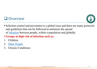  Overview
 Infection control and prevention is a global issue and there are many protocols
and guidelines that can be followed to minimize the spread
of infection between people, within a population and globally.
 Groups at high risk of infection such as:
1. Children,
2. Older People
3. Chronic Conditions
5/19/2023 Dr. Mohammed Salah, Ph D 132
 