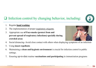  Infection control by changing behavior, including:
1. Regular hand washing
2. The implementation of proper respiratory etiquette.
3. Appropriate use of Face-masks (protect from and
prevent spread of respiratory infections) specially during
crowded areas
4. Social distancing- Avoid close contact with others when displaying symptoms of an infection-
5. Using insect repellents
6. Maintaining a clean and hygienic environment is crucial for infection control in public
settings.
7. Ensuring up-to-date routine vaccinations and participating in immunization programs
16
5/19/2023 Dr. Mohammed Salah, Ph D 133
 