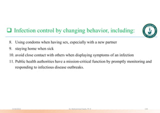  Infection control by changing behavior, including:
8. Using condoms when having sex, especially with a new partner
9. staying home when sick
10. avoid close contact with others when displaying symptoms of an infection
11. Public health authorities have a mission-critical function by promptly monitoring and
responding to infectious disease outbreaks.
5/19/2023 Dr. Mohammed Salah, Ph D 134
 