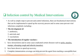  Infection control by Medical Interventions
• As well as simple steps to prevent and control infections, there are biochemical interventions
that can be implemented to speed up the recovery process and in some cases prevent viral
infections completely including:-
• The development of:
1. antibiotics,
2. antivirals and
3. vaccinations
• The introduction of regular vaccines:-
1. have slowed down and in some cases eradicated certain diseases such as polio, measles,
mumps, whooping cough and rubeola (measles).
2. have been shown to speed up recovery,
3. Complete immunization coverage can help prevent the agent from reaching a susceptible host
5/19/2023 Dr. Mohammed Salah, Ph D 135
 