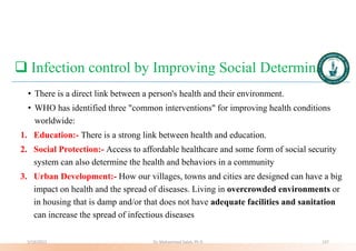  Infection control by Improving Social Determinants
• There is a direct link between a person's health and their environment.
• WHO has identified three "common interventions" for improving health conditions
worldwide:
1. Education:- There is a strong link between health and education.
2. Social Protection:- Access to affordable healthcare and some form of social security
system can also determine the health and behaviors in a community
3. Urban Development:- How our villages, towns and cities are designed can have a big
impact on health and the spread of diseases. Living in overcrowded environments or
in housing that is damp and/or that does not have adequate facilities and sanitation
can increase the spread of infectious diseases
5/19/2023 Dr. Mohammed Salah, Ph D 137
 