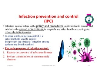 Infection prevention and control
(IPC)
• Infection control refers to the policy and procedures implemented to control and
minimize the spread of infections in hospitals and other healthcare settings to
reduce the infection rates.
• In other words, infection control is a
set of methods used to control
and prevent the spread of infection among
patients and health workers
• The main purposes of infection control:
1. Reduce occurrence of infectious diseases
2. Prevent transmission of communicable
diseases
Dr. Mohammed Salah, Ph D 16
5/19/2023
 