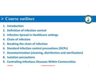  Course outlines
1. Introduction
2. Definition of infection control
3. Infection Spread in Healthcare settings
4. Chain of infection
5. Breaking the chain of infection
6. Standard infection control precautions (SICPs)
7. Decontamination (cleaning, disinfection and sterilization)
8. Isolation precautions
9. Controlling Infectious Diseases Within Communities
Dr. Mohammed Salah, Ph D 2
5/19/2023
 