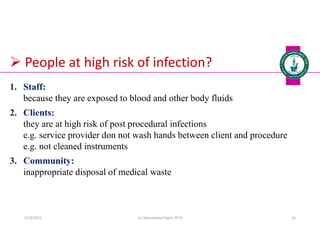  People at high risk of infection?
1. Staff:
because they are exposed to blood and other body fluids
2. Clients:
they are at high risk of post procedural infections
e.g. service provider don not wash hands between client and procedure
e.g. not cleaned instruments
3. Community:
inappropriate disposal of medical waste
Dr. Mohammed Salah, Ph D 23
5/19/2023
 