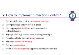  How to Implement Infection Control?
1. Promote infection control as standard practice.
2. Have processes and protocols in place.
3. Have appropriate facilities and consumables
(allocate funds).
4. Signage ‫الفتات‬ e.g. correct hand washing technique.
5. Provide and take part in training sessions.
6. Maintain records of training.
7. Promote vaccination.
8. Adopt a risk management approach to infection control.
Dr. Mohammed Salah, Ph D 26
5/19/2023
 