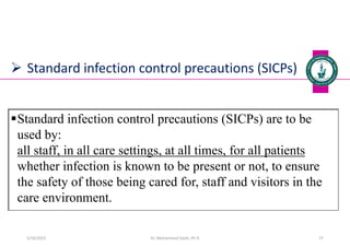  Standard infection control precautions (SICPs)
Standard infection control precautions (SICPs) are to be
used by:
all staff, in all care settings, at all times, for all patients
whether infection is known to be present or not, to ensure
the safety of those being cared for, staff and visitors in the
care environment.
Dr. Mohammed Salah, Ph D 27
5/19/2023
 