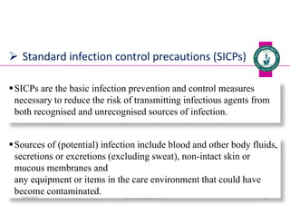  Standard infection control precautions (SICPs)
SICPs are the basic infection prevention and control measures
necessary to reduce the risk of transmitting infectious agents from
both recognised and unrecognised sources of infection.
Dr. Mohammed Salah, Ph D 28
Sources of (potential) infection include blood and other body fluids,
secretions or excretions (excluding sweat), non-intact skin or
mucous membranes and
any equipment or items in the care environment that could have
become contaminated.
5/19/2023
 