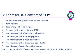  There are 10 elements of SICPs:
1. Patient placement/assessment of infection risk
2. Hand hygiene
3. Respiratory and cough hygiene
4. Personal protective equipment (PPE)
5. Safe management of the care environment
6. Safe management of care equipment
7. Safe management of healthcare linen
8. Safe management of blood and body fluids
9. Safe disposal of waste (including sharps)
10. Occupational safety/managing prevention of exposure (including sharps)
Dr. Mohammed Salah, Ph D 29
5/19/2023
 
