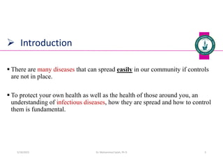  Introduction
 There are many diseases that can spread easily in our community if controls
are not in place.
 To protect your own health as well as the health of those around you, an
understanding of infectious diseases, how they are spread and how to control
them is fundamental.
Dr. Mohammed Salah, Ph D 3
5/19/2023
 