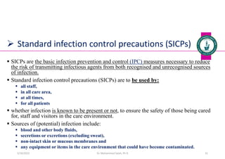  Standard infection control precautions (SICPs)
 SICPs are the basic infection prevention and control (IPC) measures necessary to reduce
the risk of transmitting infectious agents from both recognised and unrecognised sources
of infection.
 Standard infection control precautions (SICPs) are to be used by:
 all staff,
 in all care area,
 at all times,
 for all patients
 whether infection is known to be present or not, to ensure the safety of those being cared
for, staff and visitors in the care environment.
 Sources of (potential) infection include:
 blood and other body fluids,
 secretions or excretions (excluding sweat),
 non-intact skin or mucous membranes and
 any equipment or items in the care environment that could have become contaminated.
Dr. Mohammed Salah, Ph D 31
5/19/2023
 