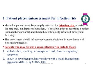 1. Patient placement/assessment for infection risk
 Mean that patients must be promptly assessed for infection risk on arrival at
the care area, e.g. inpatient/outpatient, (if possible, prior to accepting a patient
from another care area) and should be continuously reviewed throughout
their stay.
 This assessment should influence placement decisions in accordance with
clinical/care need(s).
 Patients who may present a cross-infection risk include those:
1. with diarrhea, vomiting, an unexplained rash, fever or respiratory
symptoms
2. known to have been previously positive with a multi-drug resistant
organism (MDRO), eg MRSA, CPE
Dr. Mohammed Salah, Ph D 33
5/19/2023
 