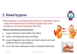 2. Hand hygiene
 Hand hygiene is considered one of the most important ways to
reduce the transmission of infectious agents that cause
healthcare associated infections (HCAIs).
 Before performing hand hygiene:
I. expose forearms (bare below the elbow
II. remove all hand and wrist jewellery.
III. ensure fingernails are clean and short, and do not wear
artificial nails or nail products
IV. cover all cuts or abrasions with a waterproof dressing
Dr. Mohammed Salah, Ph D 34
5/19/2023
 