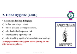 2. Hand hygiene (cont.)
 5 Moments for Hand Hygiene
a) before touching a patient.
b) before clean or aseptic procedures.
c) after body fluid exposure risk
d) after touching a patient; and
e) after touching a patient’s immediate surroundings
Always perform hand hygiene before putting on and
after removing gloves.
Dr. Mohammed Salah, Ph D 35
5/19/2023
 