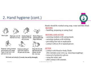 Dr. Mohammed Salah, Ph D 36
2. Hand hygiene (cont.)
Hands should be washed using soap, water and then dried:
BEFORE
‒ handling, preparing or eating food
BEFORE AND AFTER
‒ assisting students with eating/meals
‒ assisting students with toileting
‒ providing first aid or medication
‒ contact with an ill or injured person
AFTER
‒ contact with blood or body fluids
(this includes your own e.g. sneezing/coughing)
‒ removal of protective gloves
‒ using the toilet; and
‒ after contact with animals.
5/19/2023
 