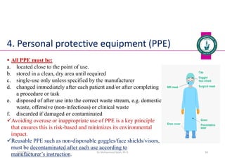 4. Personal protective equipment (PPE)
 All PPE must be:
a. located close to the point of use.
b. stored in a clean, dry area until required
c. single-use only unless specified by the manufacturer
d. changed immediately after each patient and/or after completing
a procedure or task
e. disposed of after use into the correct waste stream, e.g. domestic
waste, offensive (non-infectious) or clinical waste
f. discarded if damaged or contaminated
Avoiding overuse or inappropriate use of PPE is a key principle
that ensures this is risk-based and minimizes its environmental
impact.
Reusable PPE such as non-disposable goggles/face shields/visors,
must be decontaminated after each use according to
manufacturer’s instruction. Dr. Mohammed Salah, Ph D 38
5/19/2023
 