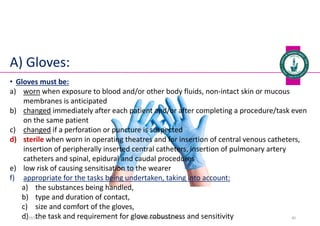 A) Gloves:
Dr. Mohammed Salah, Ph D 40
• Gloves must be:
a) worn when exposure to blood and/or other body fluids, non-intact skin or mucous
membranes is anticipated
b) changed immediately after each patient and/or after completing a procedure/task even
on the same patient
c) changed if a perforation or puncture is suspected
d) sterile when worn in operating theatres and for insertion of central venous catheters,
insertion of peripherally inserted central catheters, insertion of pulmonary artery
catheters and spinal, epidural and caudal procedures
e) low risk of causing sensitisation to the wearer
f) appropriate for the tasks being undertaken, taking into account:
a) the substances being handled,
b) type and duration of contact,
c) size and comfort of the gloves,
d) the task and requirement for glove robustness and sensitivity
5/19/2023
 