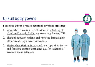 C) Full body gowns
Full body gowns or fluid-resistant coveralls must be:
1. worn when there is a risk of extensive splashing of
blood and/or body fluids, e.g. operating theatre, ITU
2. changed between patients and removed immediately
after completing a procedure or task
3. sterile when sterility is required in an operating theatre
and for some aseptic techniques e.g. for insertion of
central venous catheters.
Dr. Mohammed Salah, Ph D 42
5/19/2023
 