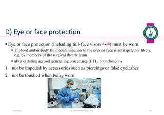 D) Eye or face protection
 Eye or face protection (including full-face visors ‫)أقنعه‬ must be worn:
 if blood and/or body fluid contamination to the eyes or face is anticipated or likely,
e.g. by members of the surgical theatre team
 always during aerosol generating procedures (ETI), bronchoscopy
1. not be impeded by accessories such as piercings or false eyelashes
2. not be touched when being worn.
Dr. Mohammed Salah, Ph D 43
5/19/2023
 