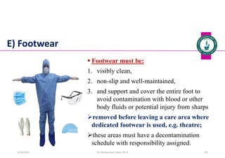 E) Footwear
 Footwear must be:
1. visibly clean,
2. non-slip and well-maintained,
3. and support and cover the entire foot to
avoid contamination with blood or other
body fluids or potential injury from sharps
removed before leaving a care area where
dedicated footwear is used, e.g. theatre;
these areas must have a decontamination
schedule with responsibility assigned.
Dr. Mohammed Salah, Ph D 45
5/19/2023
 
