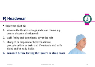 F) Headwear
 Headwear must be:
1. worn in the theatre settings and clean rooms, e.g.
central decontamination unit
2. well-fitting and completely cover the hair
3. changed or disposed of between clinical
procedures/lists or tasks and if contaminated with
blood and/or body fluids
4. removed before leaving the theatre or clean room
Dr. Mohammed Salah, Ph D 46
5/19/2023
 