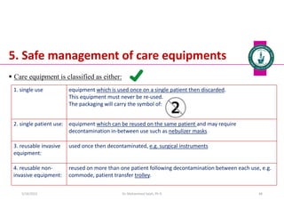 5. Safe management of care equipments
 Care equipment is classified as either:
Dr. Mohammed Salah, Ph D 48
1. single use equipment which is used once on a single patient then discarded.
This equipment must never be re-used.
The packaging will carry the symbol of:
2. single patient use: equipment which can be reused on the same patient and may require
decontamination in-between use such as nebulizer masks
3. reusable invasive
equipment:
used once then decontaminated, e.g. surgical instruments
4. reusable non-
invasive equipment:
reused on more than one patient following decontamination between each use, e.g.
commode, patient transfer trolley.
5/19/2023
 
