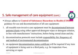 5. Safe management of care equipment (cont.)
 Always adhere to Control of Substances Hazardous to Health (COSHH)
guidance for use and decontamination of all care equipment:
1. all reusable non-invasive care equipment must be decontaminated between
patients/clients using either approved detergent wipes or detergent solution,
in line with manufacturers’ instructions, before being stored clean and dry.
2. decontamination protocols must include responsibility for; frequency of;
and method of environmental decontamination
3. an equipment decontamination status certificate will be required if any item
of equipment is being sent to a third party, e.g. for inspection ‫صيانه‬,
servicing or repair
Dr. Mohammed Salah, Ph D 56
5/19/2023
 