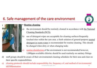 6. Safe management of the care environment
 Routine cleaning
a) the environment should be routinely cleaned in accordance with the National
Cleaning Standards (NCS).
b) use of detergent wipes are acceptable for cleaning surfaces/frequently
touched sites within the care area. a fresh solution of general-purpose neutral
detergent in warm water is recommended for routine cleaning. This should
be changed when dirty or when changing tasks
c) routine disinfection of the environment is not recommended however,
1,000ppm available chlorine should be used routinely on sanitary fittings
Dr. Mohammed Salah, Ph D 58
d) staff groups should be aware of their environmental cleaning schedules for their area and clear on
their specific responsibilities
e) cleaning protocols should include responsibility for, frequency of, and method of environmental
decontamination
5/19/2023
 