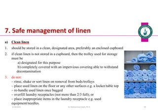 7. Safe management of linen
a) Clean linen
1. should be stored in a clean, designated area, preferably an enclosed cupboard
2. if clean linen is not stored in a cupboard, then the trolley used for storage
must be
a) designated for this purpose
b) completely covered with an impervious covering able to withstand
decontamination
3. do not:
‒ rinse, shake or sort linen on removal from beds/trolleys
‒ place used linen on the floor or any other surfaces e.g. a locker/table top
‒ re-handle used linen once bagged
‒ overfill laundry receptacles (not more than 2/3 full); or
‒ place inappropriate items in the laundry receptacle e.g. used
equipment/needles.
Dr. Mohammed Salah, Ph D 59
5/19/2023
 
