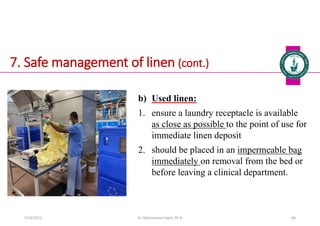 7. Safe management of linen (cont.)
b) Used linen:
1. ensure a laundry receptacle is available
as close as possible to the point of use for
immediate linen deposit
2. should be placed in an impermeable bag
immediately on removal from the bed or
before leaving a clinical department.
Dr. Mohammed Salah, Ph D 60
5/19/2023
 
