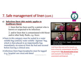 7. Safe management of linen (cont.)
c) Infectious linen (this mainly applies to
healthcare linen)
1. linen that has been used by a patient who is
known or suspected to be infectious
2. and/or linen that is contaminated with blood
and/or other body fluids, e.g. feces:
linen in this category must be sealed in a water
soluble bag (entirely water soluble ‘alginate’ bag,
which is then placed in an impermeable bag
immediately on removal from the bed and secured
before leaving a clinical area.
infectious linen bags/receptacles must be tagged
(e.g. hospital care area) and dated
Dr. Mohammed Salah, Ph D 61
all linen that cant not be reused, e.g.
torn or heavily contaminated, should be
categorised at the deemed point of use
and returned to the laundry for
assessment and disposal.
5/19/2023
 