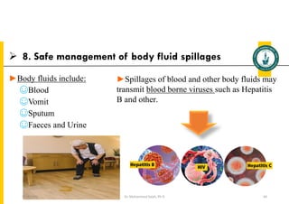  8. Safe management of body fluid spillages
►Body fluids include:
☺Blood
☺Vomit
☺Sputum
☺Faeces and Urine
Dr. Mohammed Salah, Ph D 64
►Spillages of blood and other body fluids may
transmit blood borne viruses such as Hepatitis
B and other.
5/19/2023
 