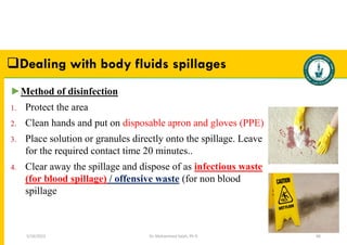 Dr. Mohammed Salah, Ph D 68
►Method of disinfection
1. Protect the area
2. Clean hands and put on disposable apron and gloves (PPE)
3. Place solution or granules directly onto the spillage. Leave
for the required contact time 20 minutes..
4. Clear away the spillage and dispose of as infectious waste
(for blood spillage) / offensive waste (for non blood
spillage
Dealing with body fluids spillages
5/19/2023
 