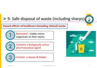  9. Safe disposal of waste (including sharps)
Biohazard:- Viable micro-
organisms or their toxins
Contains a biologically active
pharmaceutical agent
Contain a sharps & blades
Dr. Mohammed Salah, Ph D 72
Hazard effects of healthcare (including clinical) waste:
5/19/2023
 